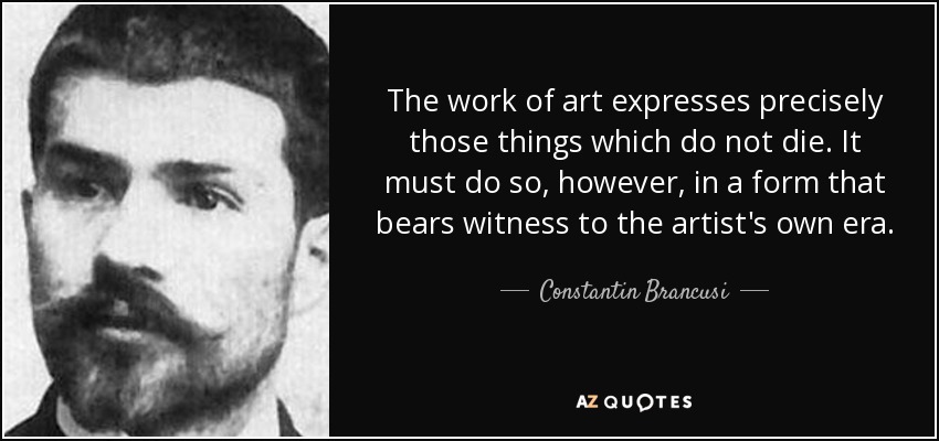 The work of art expresses precisely those things which do not die. It must do so, however, in a form that bears witness to the artist's own era. - Constantin Brancusi