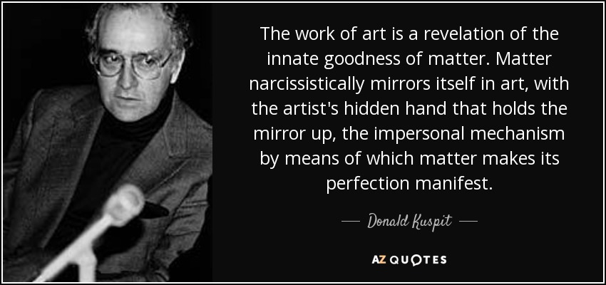 The work of art is a revelation of the innate goodness of matter. Matter narcissistically mirrors itself in art, with the artist's hidden hand that holds the mirror up, the impersonal mechanism by means of which matter makes its perfection manifest. - Donald Kuspit