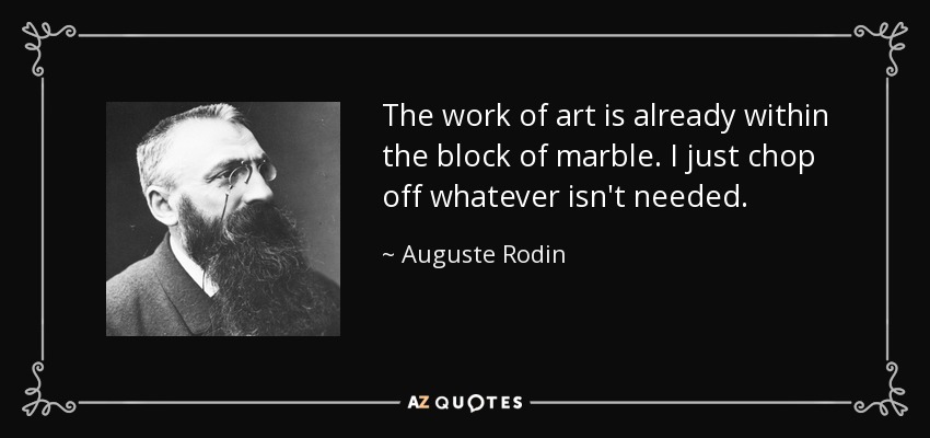 The work of art is already within the block of marble. I just chop off whatever isn't needed. - Auguste Rodin