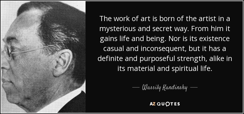 The work of art is born of the artist in a mysterious and secret way. From him it gains life and being. Nor is its existence casual and inconsequent, but it has a definite and purposeful strength, alike in its material and spiritual life. - Wassily Kandinsky