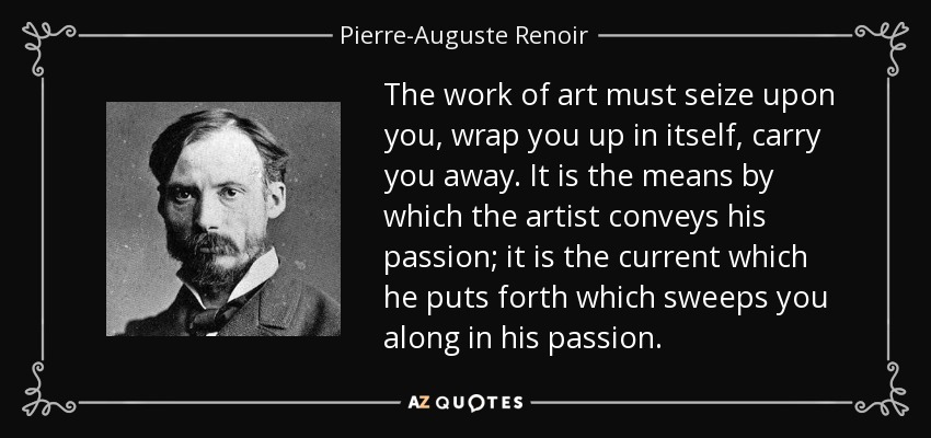 The work of art must seize upon you, wrap you up in itself, carry you away. It is the means by which the artist conveys his passion; it is the current which he puts forth which sweeps you along in his passion. - Pierre-Auguste Renoir