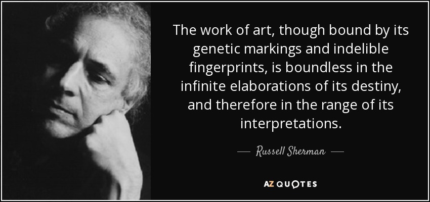 The work of art, though bound by its genetic markings and indelible fingerprints, is boundless in the infinite elaborations of its destiny, and therefore in the range of its interpretations. - Russell Sherman