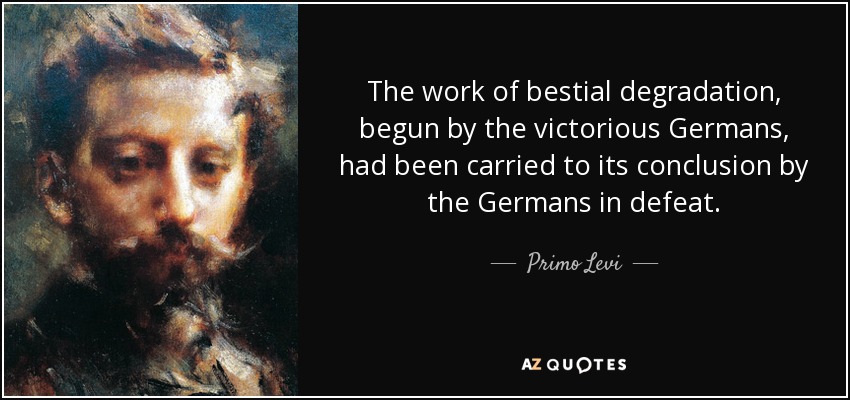 The work of bestial degradation, begun by the victorious Germans, had been carried to its conclusion by the Germans in defeat. - Primo Levi