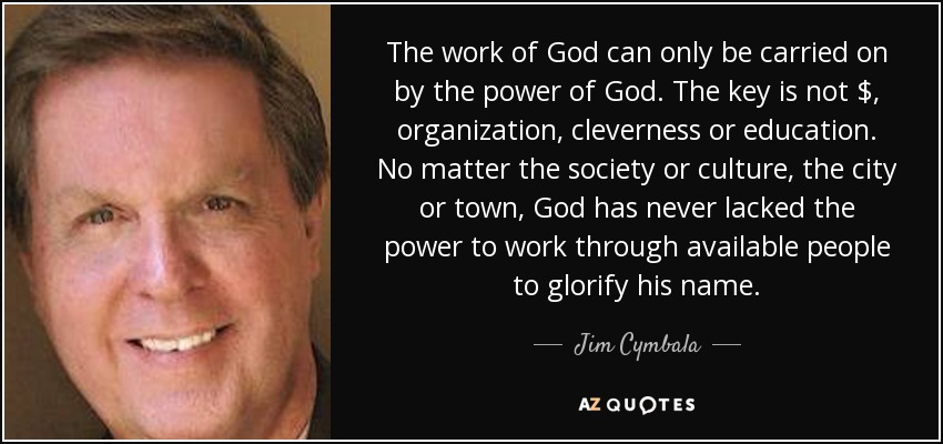 The work of God can only be carried on by the power of God. The key is not $, organization, cleverness or education. No matter the society or culture, the city or town, God has never lacked the power to work through available people to glorify his name. - Jim Cymbala