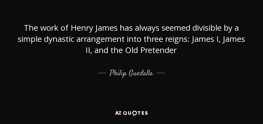 The work of Henry James has always seemed divisible by a simple dynastic arrangement into three reigns: James I, James II, and the Old Pretender - Philip Guedalla