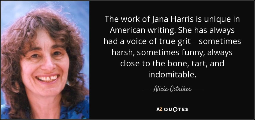 The work of Jana Harris is unique in American writing. She has always had a voice of true grit—sometimes harsh, sometimes funny, always close to the bone, tart, and indomitable. - Alicia Ostriker