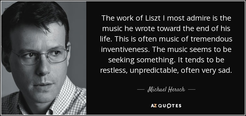 The work of Liszt I most admire is the music he wrote toward the end of his life. This is often music of tremendous inventiveness. The music seems to be seeking something. It tends to be restless, unpredictable, often very sad. - Michael Hersch