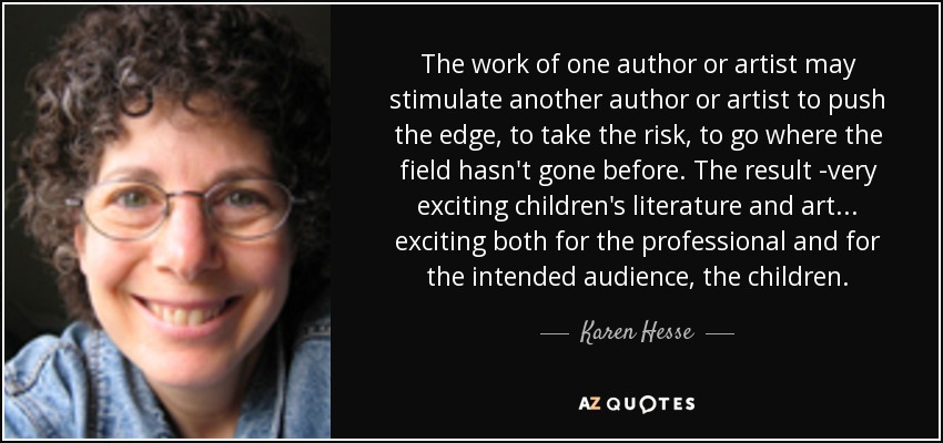 The work of one author or artist may stimulate another author or artist to push the edge, to take the risk, to go where the field hasn't gone before. The result -very exciting children's literature and art ... exciting both for the professional and for the intended audience, the children. - Karen Hesse