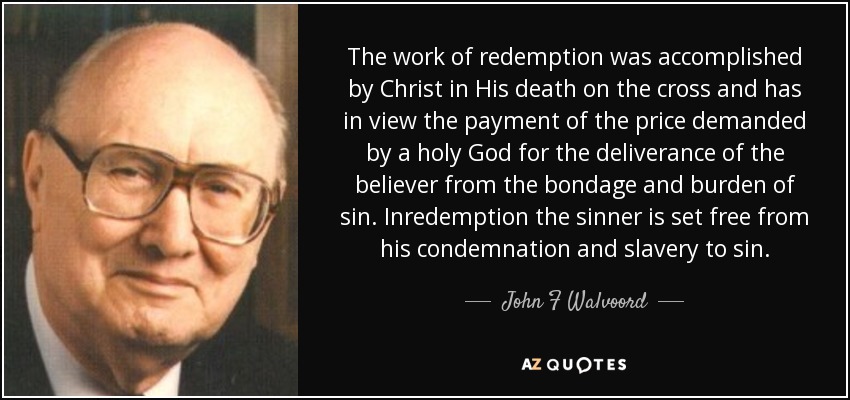 The work of redemption was accomplished by Christ in His death on the cross and has in view the payment of the price demanded by a holy God for the deliverance of the believer from the bondage and burden of sin. Inredemption the sinner is set free from his condemnation and slavery to sin. - John F Walvoord