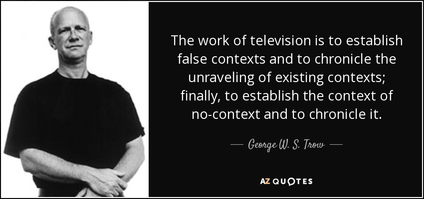 The work of television is to establish false contexts and to chronicle the unraveling of existing contexts; finally, to establish the context of no-context and to chronicle it. - George W. S. Trow