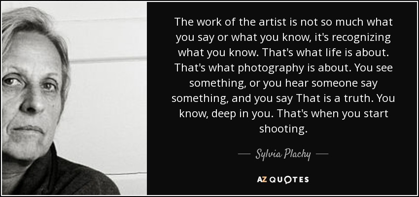 The work of the artist is not so much what you say or what you know, it's recognizing what you know. That's what life is about. That's what photography is about. You see something, or you hear someone say something, and you say That is a truth. You know, deep in you. That's when you start shooting. - Sylvia Plachy