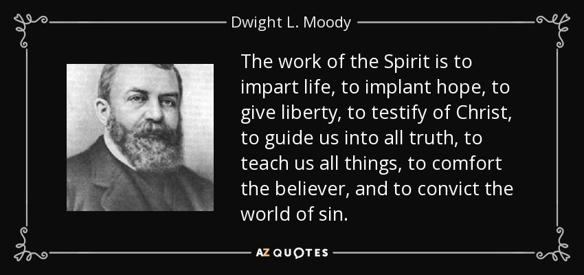 The work of the Spirit is to impart life, to implant hope, to give liberty, to testify of Christ, to guide us into all truth, to teach us all things, to comfort the believer, and to convict the world of sin. - Dwight L. Moody