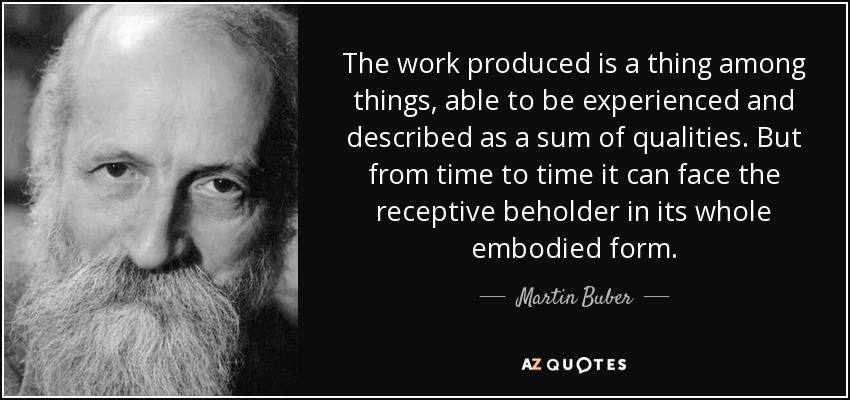 The work produced is a thing among things, able to be experienced and described as a sum of qualities. But from time to time it can face the receptive beholder in its whole embodied form. - Martin Buber