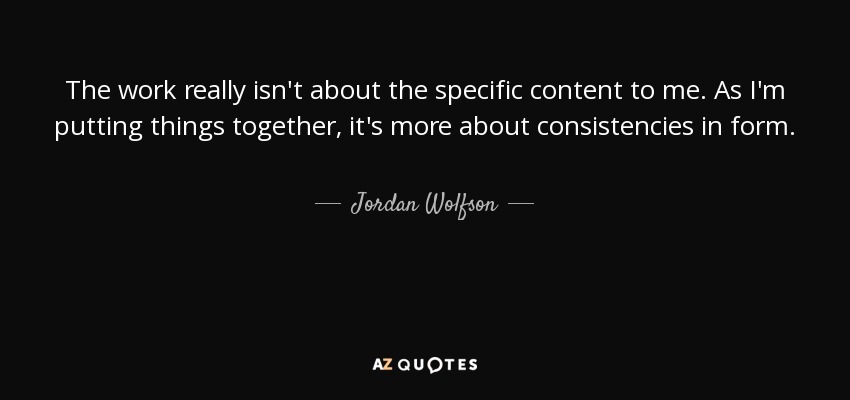 The work really isn't about the specific content to me. As I'm putting things together, it's more about consistencies in form. - Jordan Wolfson