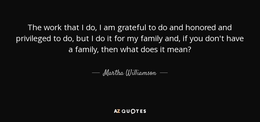 The work that I do, I am grateful to do and honored and privileged to do, but I do it for my family and, if you don't have a family, then what does it mean? - Martha Williamson