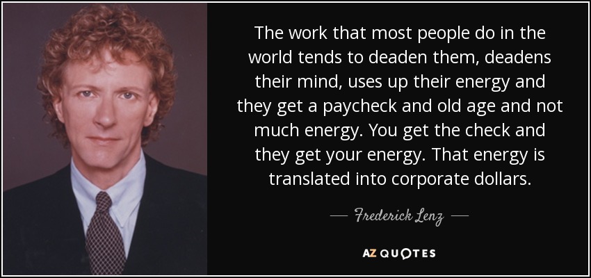 The work that most people do in the world tends to deaden them, deadens their mind, uses up their energy and they get a paycheck and old age and not much energy. You get the check and they get your energy. That energy is translated into corporate dollars. - Frederick Lenz