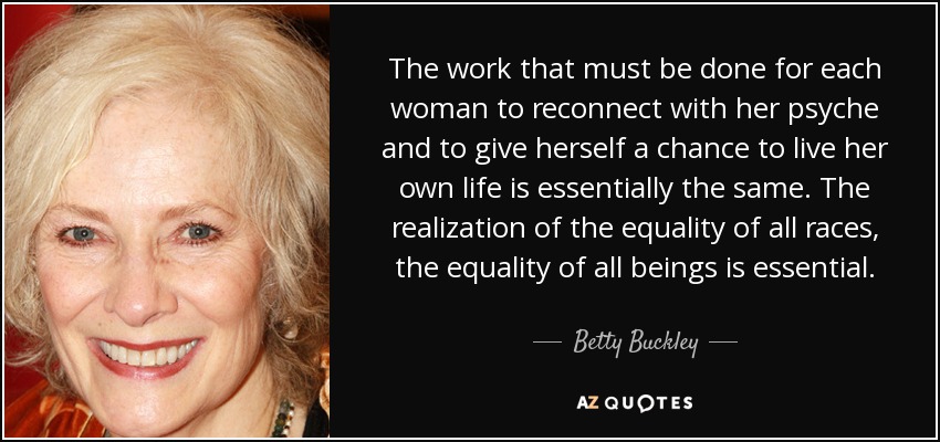 The work that must be done for each woman to reconnect with her psyche and to give herself a chance to live her own life is essentially the same. The realization of the equality of all races, the equality of all beings is essential. - Betty Buckley