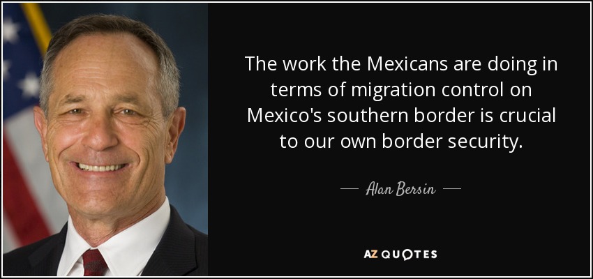 The work the Mexicans are doing in terms of migration control on Mexico's southern border is crucial to our own border security. - Alan Bersin