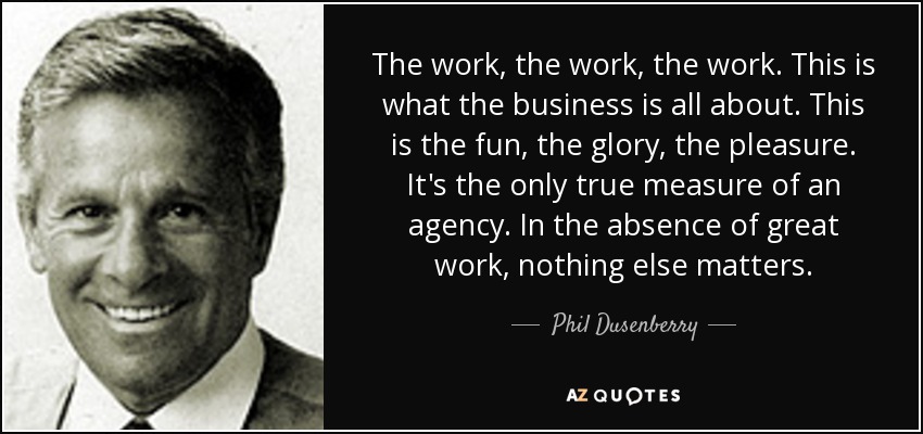 The work, the work, the work. This is what the business is all about. This is the fun, the glory, the pleasure. It's the only true measure of an agency. In the absence of great work, nothing else matters. - Phil Dusenberry