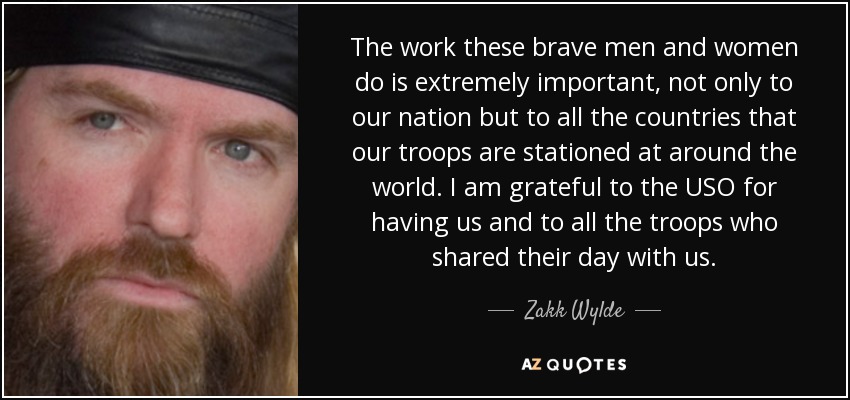 The work these brave men and women do is extremely important, not only to our nation but to all the countries that our troops are stationed at around the world. I am grateful to the USO for having us and to all the troops who shared their day with us. - Zakk Wylde