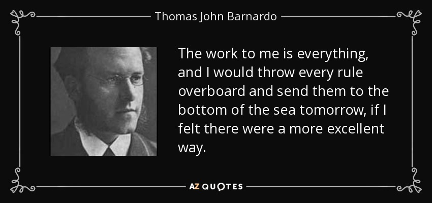 The work to me is everything, and I would throw every rule overboard and send them to the bottom of the sea tomorrow, if I felt there were a more excellent way. - Thomas John Barnardo