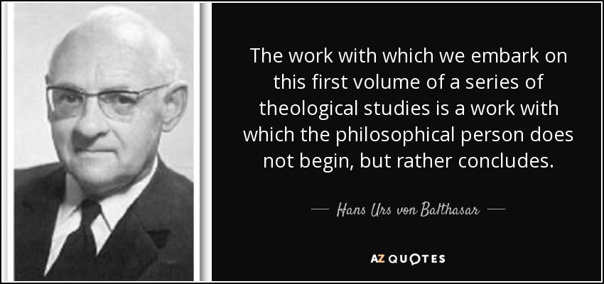 The work with which we embark on this first volume of a series of theological studies is a work with which the philosophical person does not begin, but rather concludes. - Hans Urs von Balthasar