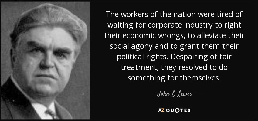 The workers of the nation were tired of waiting for corporate industry to right their economic wrongs, to alleviate their social agony and to grant them their political rights. Despairing of fair treatment, they resolved to do something for themselves. - John L. Lewis