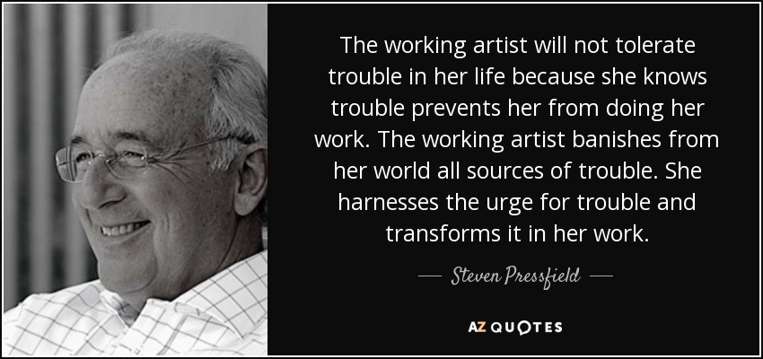 The working artist will not tolerate trouble in her life because she knows trouble prevents her from doing her work. The working artist banishes from her world all sources of trouble. She harnesses the urge for trouble and transforms it in her work. - Steven Pressfield