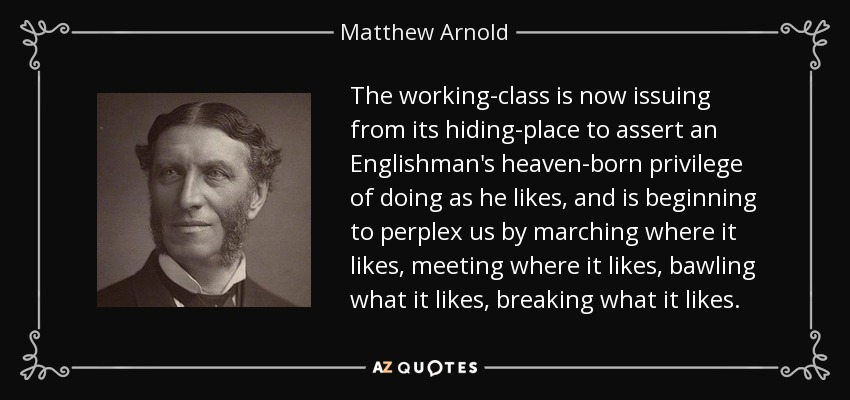 The working-class is now issuing from its hiding-place to assert an Englishman's heaven-born privilege of doing as he likes, and is beginning to perplex us by marching where it likes, meeting where it likes, bawling what it likes, breaking what it likes. - Matthew Arnold