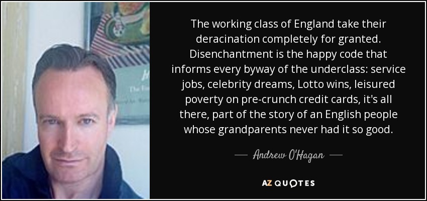 The working class of England take their deracination completely for granted. Disenchantment is the happy code that informs every byway of the underclass: service jobs, celebrity dreams, Lotto wins, leisured poverty on pre-crunch credit cards, it's all there, part of the story of an English people whose grandparents never had it so good. - Andrew O'Hagan