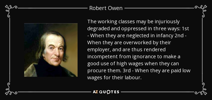 The working classes may be injuriously degraded and oppressed in three ways: 1st - When they are neglected in infancy 2nd - When they are overworked by their employer, and are thus rendered incompetent from ignorance to make a good use of high wages when they can procure them. 3rd - When they are paid low wages for their labour. - Robert Owen