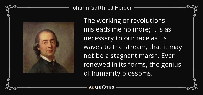 The working of revolutions misleads me no more; it is as necessary to our race as its waves to the stream, that it may not be a stagnant marsh. Ever renewed in its forms, the genius of humanity blossoms. - Johann Gottfried Herder