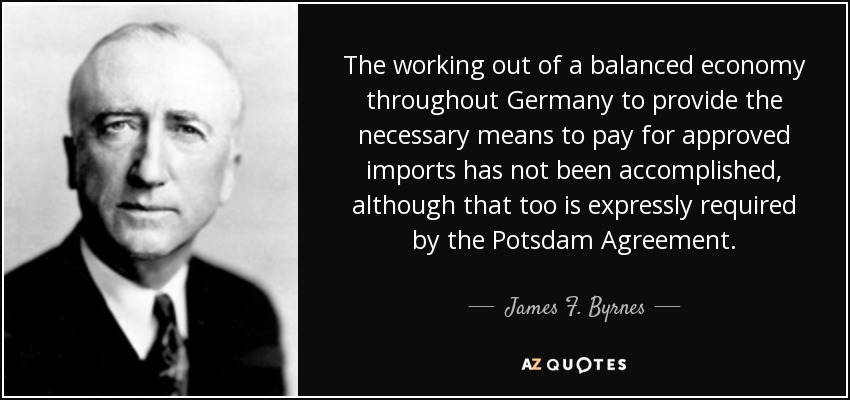 The working out of a balanced economy throughout Germany to provide the necessary means to pay for approved imports has not been accomplished, although that too is expressly required by the Potsdam Agreement. - James F. Byrnes