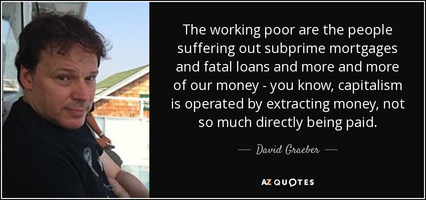 The working poor are the people suffering out subprime mortgages and fatal loans and more and more of our money - you know, capitalism is operated by extracting money, not so much directly being paid. - David Graeber