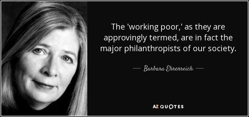 The 'working poor,' as they are approvingly termed, are in fact the major philanthropists of our society. - Barbara Ehrenreich