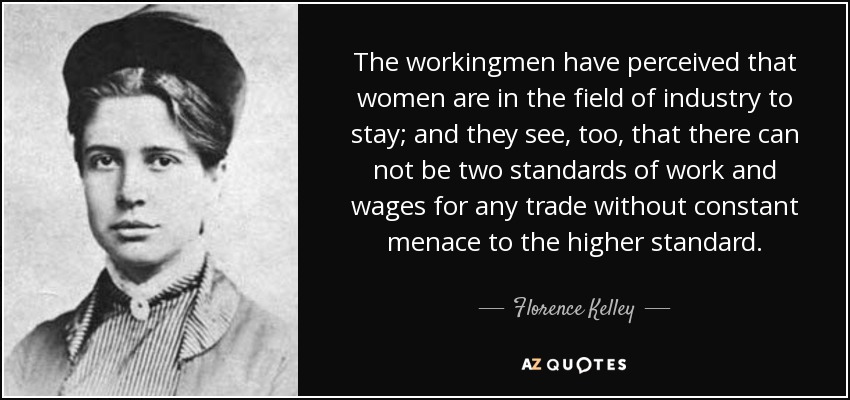 The workingmen have perceived that women are in the field of industry to stay; and they see, too, that there can not be two standards of work and wages for any trade without constant menace to the higher standard. - Florence Kelley