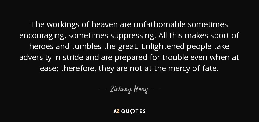 The workings of heaven are unfathomable-sometimes encouraging, sometimes suppressing. All this makes sport of heroes and tumbles the great. Enlightened people take adversity in stride and are prepared for trouble even when at ease; therefore, they are not at the mercy of fate. - Zicheng Hong