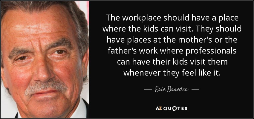 The workplace should have a place where the kids can visit. They should have places at the mother's or the father's work where professionals can have their kids visit them whenever they feel like it. - Eric Braeden