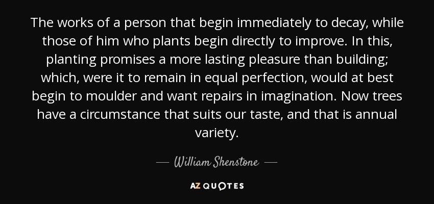 The works of a person that begin immediately to decay, while those of him who plants begin directly to improve. In this, planting promises a more lasting pleasure than building; which, were it to remain in equal perfection, would at best begin to moulder and want repairs in imagination. Now trees have a circumstance that suits our taste, and that is annual variety. - William Shenstone