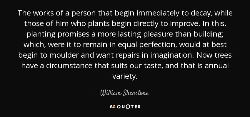 The works of a person that begin immediately to decay, while those of him who plants begin directly to improve. In this, planting promises a more lasting pleasure than building; which, were it to remain in equal perfection, would at best begin to moulder and want repairs in imagination. Now trees have a circumstance that suits our taste, and that is annual variety. - William Shenstone