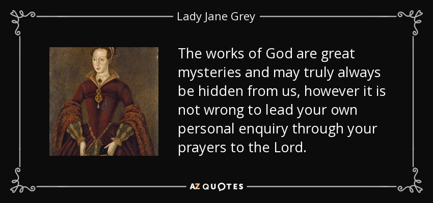 The works of God are great mysteries and may truly always be hidden from us, however it is not wrong to lead your own personal enquiry through your prayers to the Lord. - Lady Jane Grey