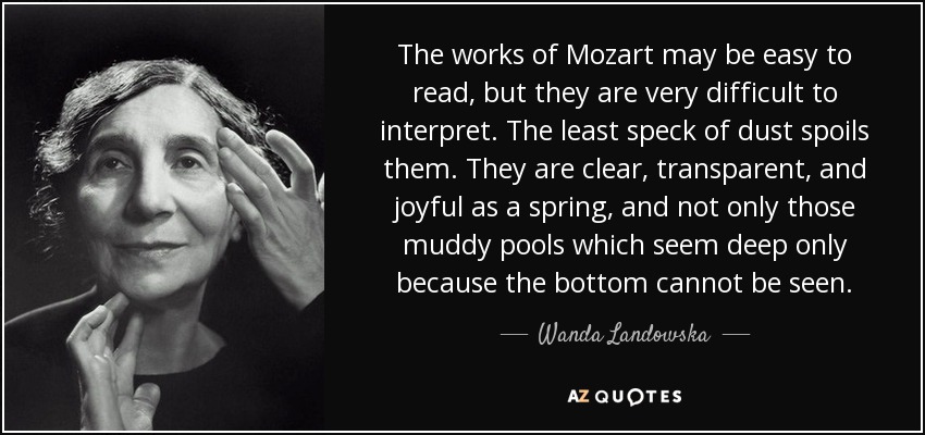 The works of Mozart may be easy to read, but they are very difficult to interpret. The least speck of dust spoils them. They are clear, transparent, and joyful as a spring, and not only those muddy pools which seem deep only because the bottom cannot be seen. - Wanda Landowska
