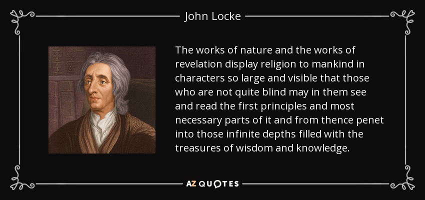 The works of nature and the works of revelation display religion to mankind in characters so large and visible that those who are not quite blind may in them see and read the first principles and most necessary parts of it and from thence penet into those infinite depths filled with the treasures of wisdom and knowledge. - John Locke