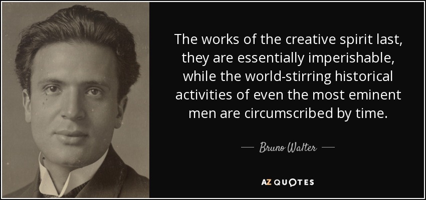 The works of the creative spirit last, they are essentially imperishable, while the world-stirring historical activities of even the most eminent men are circumscribed by time. - Bruno Walter