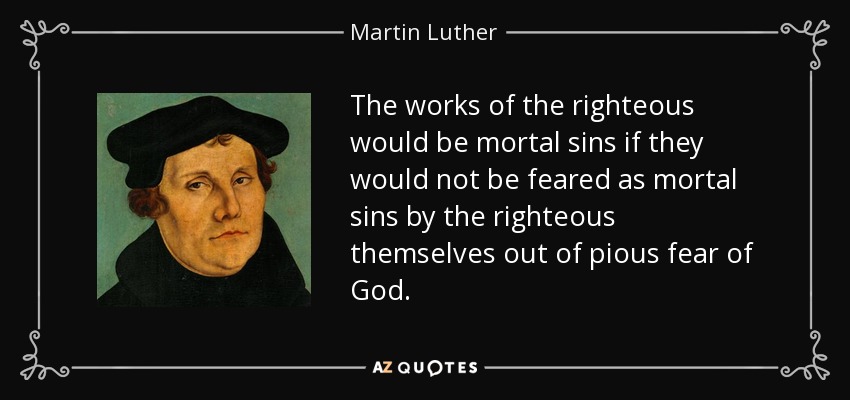 The works of the righteous would be mortal sins if they would not be feared as mortal sins by the righteous themselves out of pious fear of God. - Martin Luther