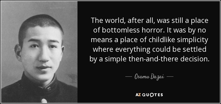 The world, after all, was still a place of bottomless horror. It was by no means a place of childlike simplicity where everything could be settled by a simple then-and-there decision. - Osamu Dazai