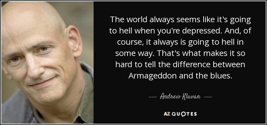 The world always seems like it's going to hell when you're depressed. And, of course, it always is going to hell in some way. That's what makes it so hard to tell the difference between Armageddon and the blues. - Andrew Klavan