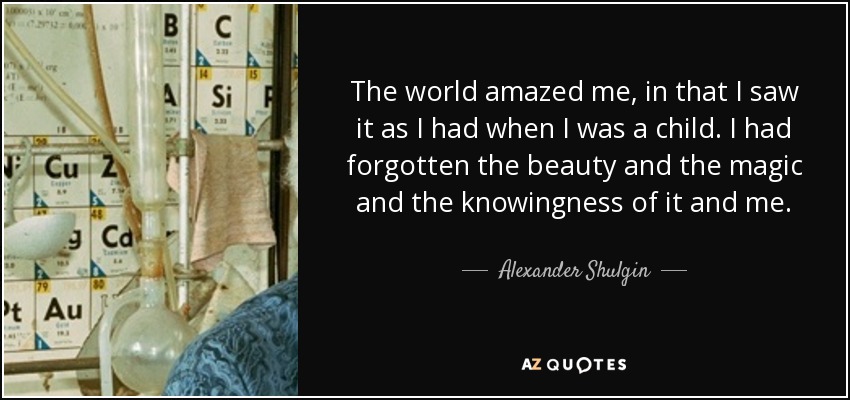 The world amazed me, in that I saw it as I had when I was a child. I had forgotten the beauty and the magic and the knowingness of it and me. - Alexander Shulgin