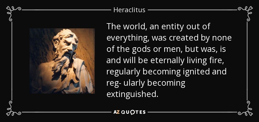 The world, an entity out of everything, was created by none of the gods or men, but was, is and will be eternally living fire, regularly becoming ignited and reg- ularly becoming extinguished. - Heraclitus
