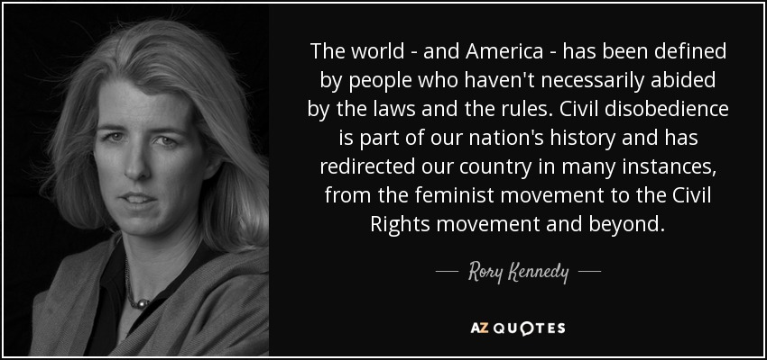 The world - and America - has been defined by people who haven't necessarily abided by the laws and the rules. Civil disobedience is part of our nation's history and has redirected our country in many instances, from the feminist movement to the Civil Rights movement and beyond. - Rory Kennedy